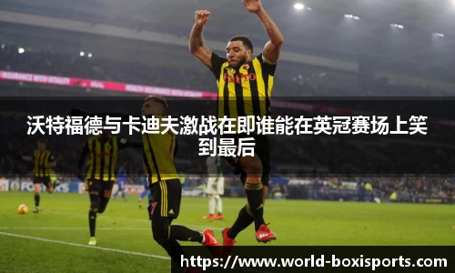 沃特福德与卡迪夫激战在即谁能在英冠赛场上笑到最后
